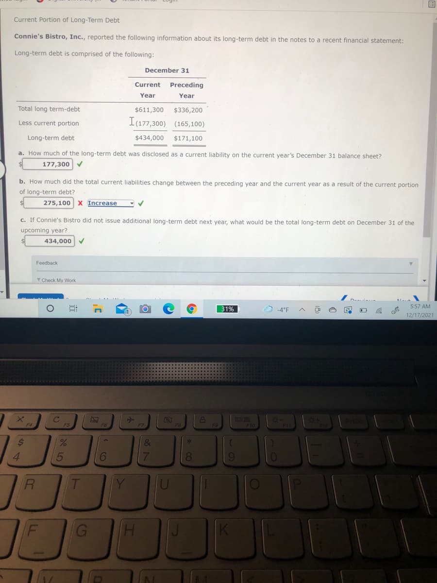 Current Portion of Long-Term Debt
Connie's Bistro, Inc., reported the following information about its long-term debt in the notes to a recent financial statement:
Long-term debt is comprised of the following:
December 31
Current
Preceding
Year
Year
Total long term-debt
$611,300
$336,200
Less current portion
I(177,300) (165,100)
Long-term debt
$434,000
$171,100
a. How much of the long-term debt was disclosed as a current liability on the current year's December 31 balance sheet?
177,300 V
b. How much did the total current liabilities change between the preceding year and the current year as a result of the current portion
of long-term debt?
275,100 X Increase
c. If Connie's Bistro did not issue additional long-term debt next year, what would be the total long-term debt on December 31 of the
upcoming year?
434,000
Feedback
Y Check My Work
31%
5:57 AM
-4°F
12/17/2021
F4
F10
F1
%24
&
4.
8.
