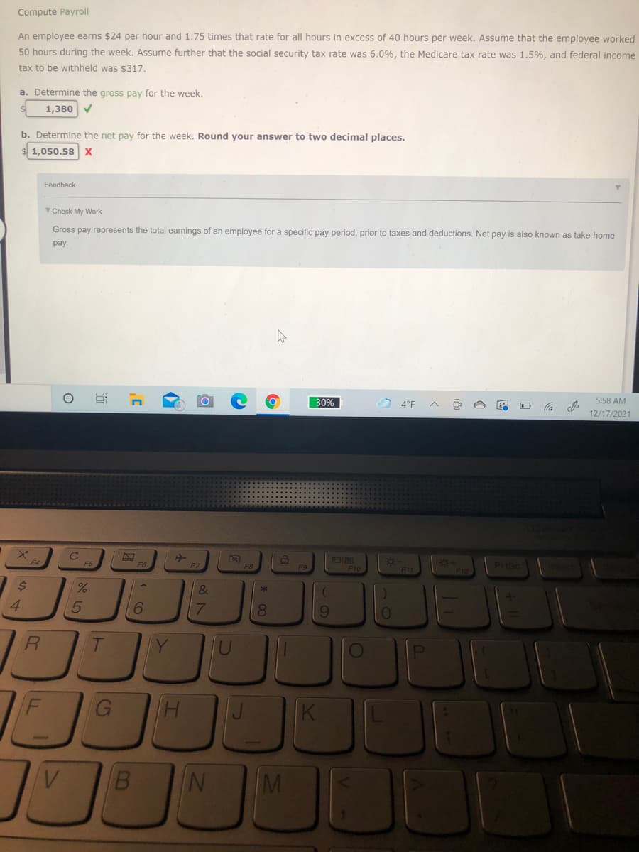 Compute Payroll
An employee earns $24 per hour and 1.75 times that rate for all hours in excess of 40 hours per week. Assume that the employee worked
50 hours during the week. Assume further that the social security tax rate was 6.0%, the Medicare tax rate was 1.5%, and federal income
tax to be withheld was $317.
a. Determine the gross pay for the week.
1,380 V
b. Determine the net pay for the week. Round your answer to two decimal places.
1,050.58 X
Feedback
Check My Work
Gross pay represents the total earnings of an employee for a specific pay period, prior to taxes and deductions. Net pay is also known as take-home
раy.
30%
-4°F
5:58 AM
12/17/2021
F10
F11
4.
6.
8
9
R.
G
B.
M
0O
