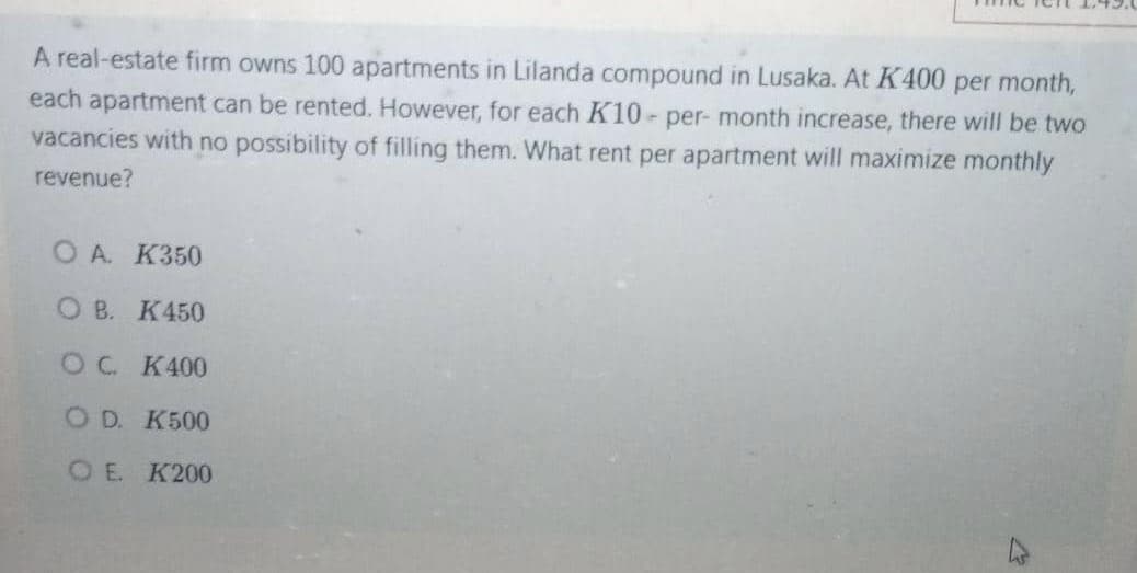 A real-estate firm owns 100 apartments in Lilanda compound in Lusaka. At K400 per month,
each apartment can be rented. However, for each K10- per- month increase, there will be two
vacancies with no possibility of filling them. What rent per apartment will maximize monthly
revenue?
O A. K350
O B. K450
OC K400
O D. K500
OE. K200
