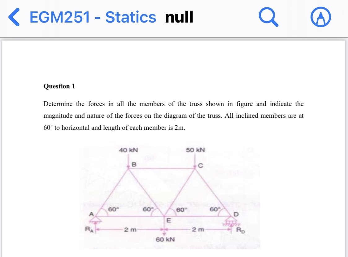 K EGM251 - Statics null
Q
Question 1
Determine the forces in all the members of the truss shown in figure and indicate the
magnitude and nature of the forces on the diagram of the truss. All inclined members are at
60° to horizontal and length of each member is 2m.
40 kN
50 kN
B
60°
60
60°
60°
A
E
RA
2 m
2 m
Rp
60 kN
