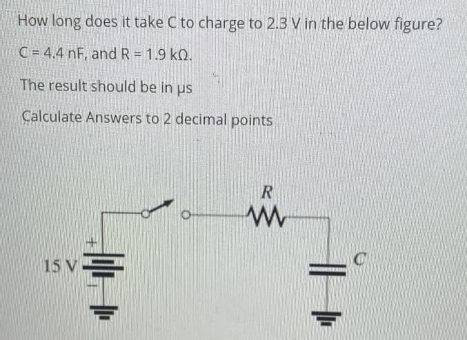 How long does it take C to charge to 2.3 V in the below figure?
C = 4.4 nF, and R = 1.9 kQ.
The result should be in us
Calculate Answers to 2 decimal points
R
www
15 V
||||
C
