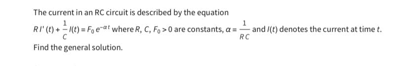 The current in an RC circuit is described by the equation
1
1
RI' (t) + - 1(t) = Fo e-at where R, C, Fo>0 are constants, a = and /(t) denotes the current at time t.
C
RC
Find the general solution.
