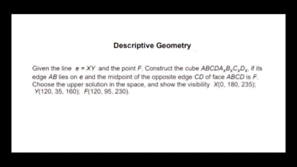 Descriptive Geometry
Given the line e =XY and the point F. Construct the cube ABCDA,B,C,D, if its
edge AB lies on e and the midpoint of the opposite edge CD of face ABCD is F.
Choose the upper solution in the space, and show the visibility X(0, 180, 235);
Y(120, 35, 160); F(120, 95, 230).

