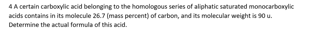 4 A certain carboxylic acid belonging to the homologous series of aliphatic saturated monocarboxylic
acids contains in its molecule 26.7 (mass percent) of carbon, and its molecular weight is 90 u.
Determine the actual formula of this acid.
