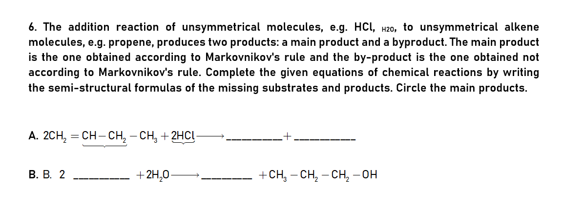 6. The addition reaction of unsymmetrical molecules, e.g. HCI, H20, to unsymmetrical alkene
molecules, e.g. propene, produces two products: a main product and a byproduct. The main product
is the one obtained according to Markovnikov's rule and the by-product is the one obtained not
according to Markovnikov's rule. Complete the given equations of chemical reactions by writing
the semi-structural formulas of the missing substrates and products. Circle the main products.
A. 2CH, = CH- CH, – CH, + 2HCĮ-
В. В. 2
+2H,0-
+ CH, — сH, — сн, - он

