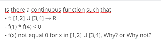 Is there a continuous function such that
- f: [1,2] U [3,4] → R
- f(1) * f(4) < 0
- f(x) not equal 0 for x in [1,2] U [3,4], Why? or Why not?
