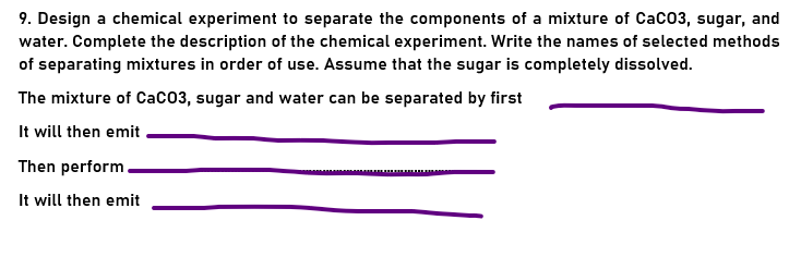 9. Design a chemical experiment to separate the components of a mixture of Caco3, sugar, and
water. Complete the description of the chemical experiment. Write the names of selected methods
of separating mixtures in order of use. Assume that the sugar is completely dissolved.
The mixture of CaC03, sugar and water can be separated by first
It will then emit
Then perform.
It will then emit
