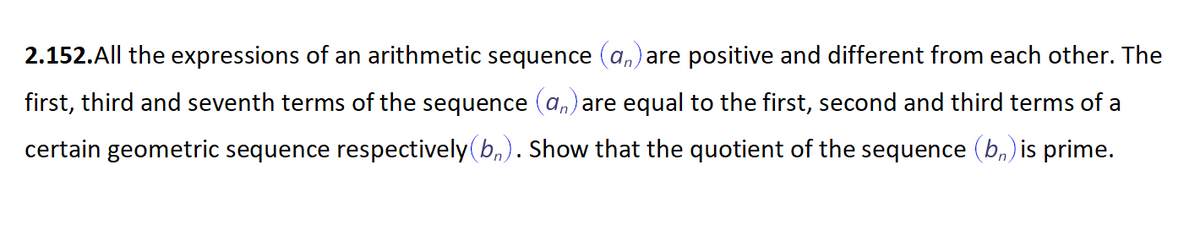 2.152.All the expressions of an arithmetic sequence (a,) are positive and different from each other. The
first, third and seventh terms of the sequence (a,) are equal to the first, second and third terms of a
certain geometric sequence respectively(b,). Show that the quotient of the sequence (b,) is prime.
