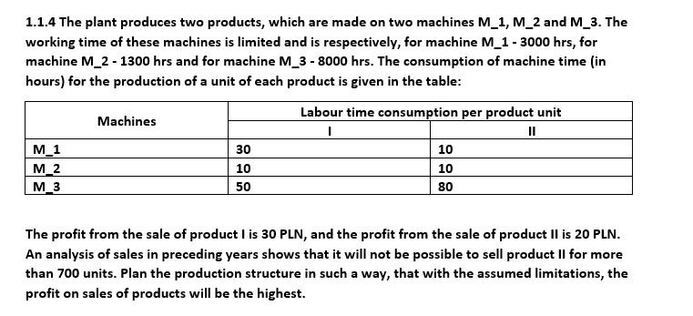 1.1.4 The plant produces two products, which are made on two machines M_1, M_2 and M_3. The
working time of these machines is limited and is respectively, for machine M_1 - 3000 hrs, for
machine M_2 - 1300 hrs and for machine M_3 - 8000 hrs. The consumption of machine time (in
hours) for the production of a unit of each product is given in the table:
Machines
Labour time consumption per product unit
I
||
M_1
30
10
M_2
10
10
M_3
50
80
The profit from the sale of product I is 30 PLN, and the profit from the sale of product II is 20 PLN.
An analysis of sales in preceding years shows that it will not be possible to sell product II for more
than 700 units. Plan the production structure in such a way, that with the assumed limitations, the
profit on sales of products will be the highest.