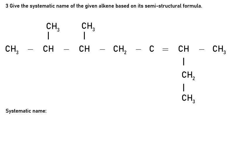 3 Give the systematic name of the given alkene based on its semi-structural formula.
CH,
CH,
CH3
CH,
- C = CH
— с %3
CH
-
CH,
CH
-
-
CH2
CH,
Systematic name:

