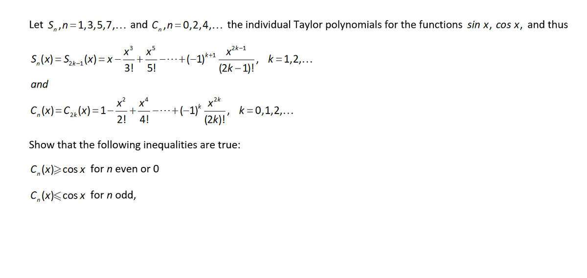 Let S,,n=1,3,5,7,... and C,,n=0,2,4,... the individual Taylor polynomials for the functions sin x, cos x, and thus
+(-1)** .
(2k – 1)!'
k+1
S,(x) = S2k-1 (x) =
k=1,2,...
X-
3!
5!
and
C, (x)=C2¾(x)=1–
x²
+
2!
x2k
+(-1) .
(2k)!'
k= 0,1,2,...
4!
Show that the following inequalities are true:
C, (x)>cos x for n even or 0
C,(x)<cos x for n odd,
