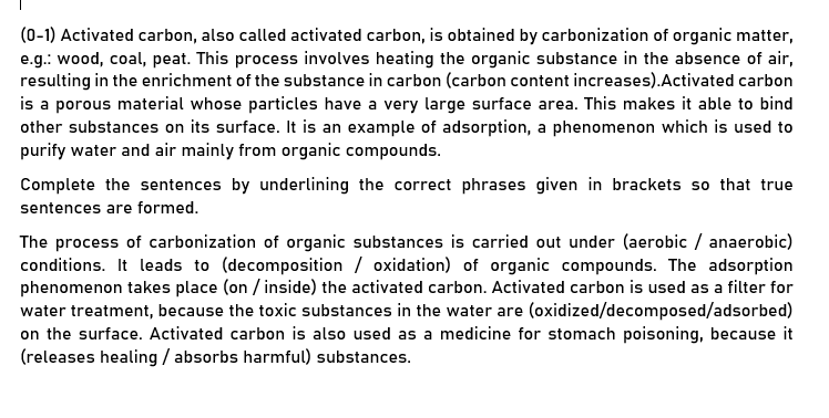 (0-1) Activated carbon, also called activated carbon, is obtained by carbonization of organic matter,
e.g.: wood, coal, peat. This process involves heating the organic substance in the absence of air,
resulting in the enrichment of the substance in carbon (carbon content increases).Activated carbon
is a porous material whose particles have a very large surface area. This makes it able to bind
other substances on its surface. It is an example of adsorption, a phenomenon which is used to
purify water and air mainly from organic compounds.
Complete the sentences by underlining the correct phrases given in brackets so that true
sentences are formed.
The process of carbonization of organic substances is carried out under (aerobic / anaerobic)
conditions. It leads to (decomposition / oxidation) of organic compounds. The adsorption
phenomenon takes place (on / inside) the activated carbon. Activated carbon is used as a filter for
water treatment, because the toxic substances in the water are (oxidized/decomposed/adsorbed)
on the surface. Activated carbon is also used as a medicine for stomach poisoning, because it
(releases healing / absorbs harmful) substances.
