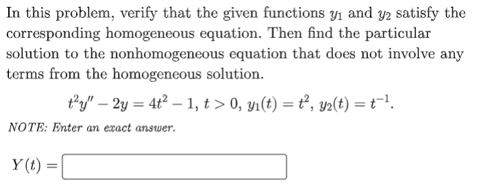 In this problem, verify that the given functions y1 and y2 satisfy the
corresponding homogeneous equation. Then find the particular
solution to the nonhomogeneous equation that does not involve any
terms from the homogeneous solution.
t'y" – 2y = 4t2 – 1, t > 0, yı(t) = ť°, y2(t)
NOTE: Enter an exact answer.
Y (t)
