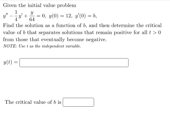 Given the initial value problem
1
y" –y +
0, у(0) %3D 12, у/(0) — ъ,
64
-
Find the solution as a function of b, and then determine the critical
value of b that separates solutions that remain positive for all t > 0
from those that eventually become negative.
NOTE: Use t as the independent variable.
y(t) =
The critical value of b is
