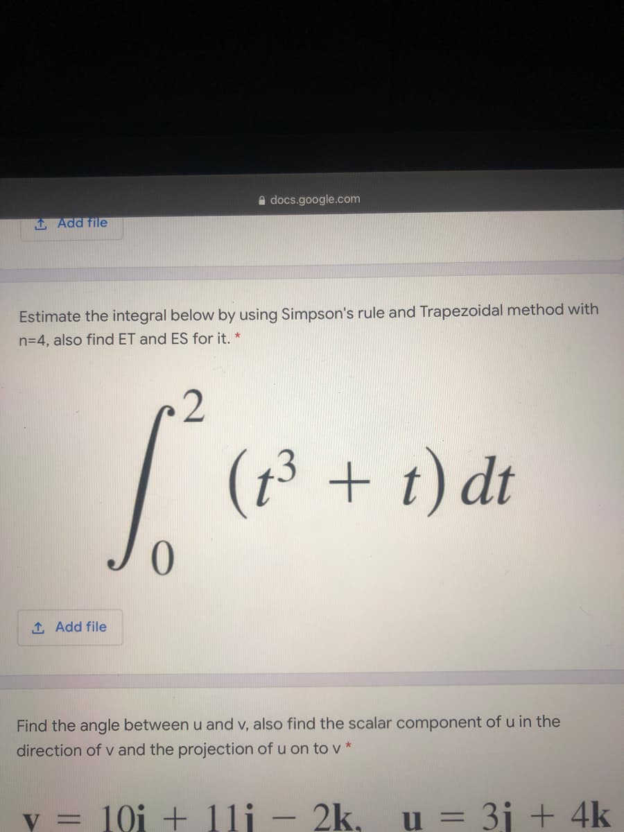 A docs.google.com
1 Add file
Estimate the integral below by using Simpson's rule and Trapezoidal method with
n=4, also find ET and ES for it. *
2
(1³ + t) dt
1 Add file
Find the angle between u and v, also find the scalar component of u in the
direction of v and the projection of u on to v *
v = 10i + 11j - 2k,
u = 3j + 4k
%3D
