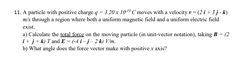 11. A particle with positive charge q = 3.20 x 101º C moves with a velocity v= (2 i + 3 j - k)
m/s through a region where both a uniform magnetic field and a uniform electric field
exist.
a) Calculate the total force on the moving particle (in unit-vector notation), taking B = (2
i + j+k) T and E = (-4 i – j – 2 k) V/m.
b) What angle does the force vector make with positive x axis?

