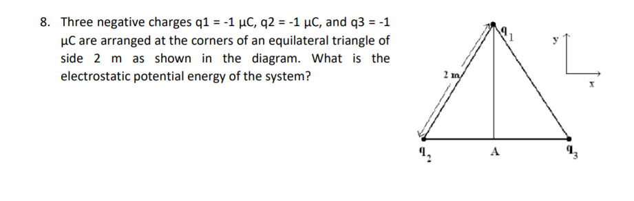 8. Three negative charges q1 = -1 µC, q2 = -1 µC, and q3 = -1
µC are arranged at the corners of an equilateral triangle of
side 2 m as shown in the diagram. What is the
electrostatic potential energy of the system?
2 m/
A
