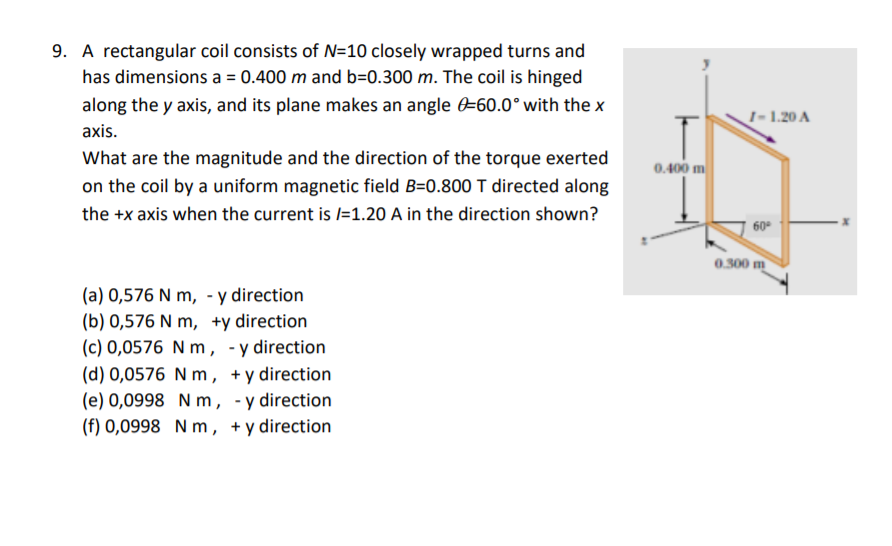9. A rectangular coil consists of N=10 closely wrapped turns and
has dimensions a = 0.400 m and b=0.300 m. The coil is hinged
along the y axis, and its plane makes an angle -60.0° with the x
I- 1.20 A
axis.
What are the magnitude and the direction of the torque exerted
0.400 m
on the coil by a uniform magnetic field B=0.800 T directed along
the +x axis when the current is /=1.20 A in the direction shown?
60°
0.300 m
(a) 0,576 N m, - y direction
(b) 0,576 N m, +y direction
(c) 0,0576 N m , -y direction
(d) 0,0576 N m , +y direction
(e) 0,0998 N m, -y direction
(f) 0,0998 N m, +y direction
