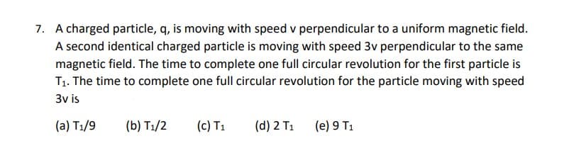 7. A charged particle, q, is moving with speed v perpendicular to a uniform magnetic field.
A second identical charged particle is moving with speed 3v perpendicular to the same
magnetic field. The time to complete one full circular revolution for the first particle is
T1. The time to complete one full circular revolution for the particle moving with speed
3v is
(a) T1/9
(b) T1/2
(c) T1
(d) 2 T1
(e) 9 T1
