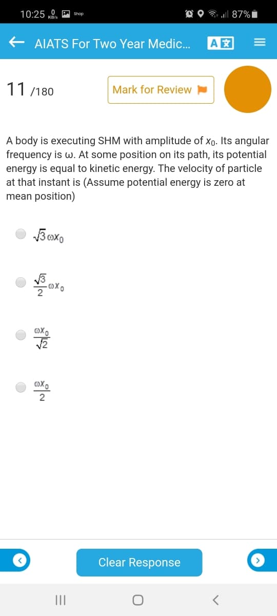 10:25 0. A Shop
O O 7 l 87% i
AIATS For Two Year Medic.
A
11 /180
Mark for Review
A body is executing SHM with amplitude of xo. Its angular
frequency is w. At some position on its path, its potential
energy is equal to kinetic energy. The velocity of particle
at that instant is (Assume potential energy is zero at
mean position)
Boxo
2
Oxo-
2
Clear Response
II
III
