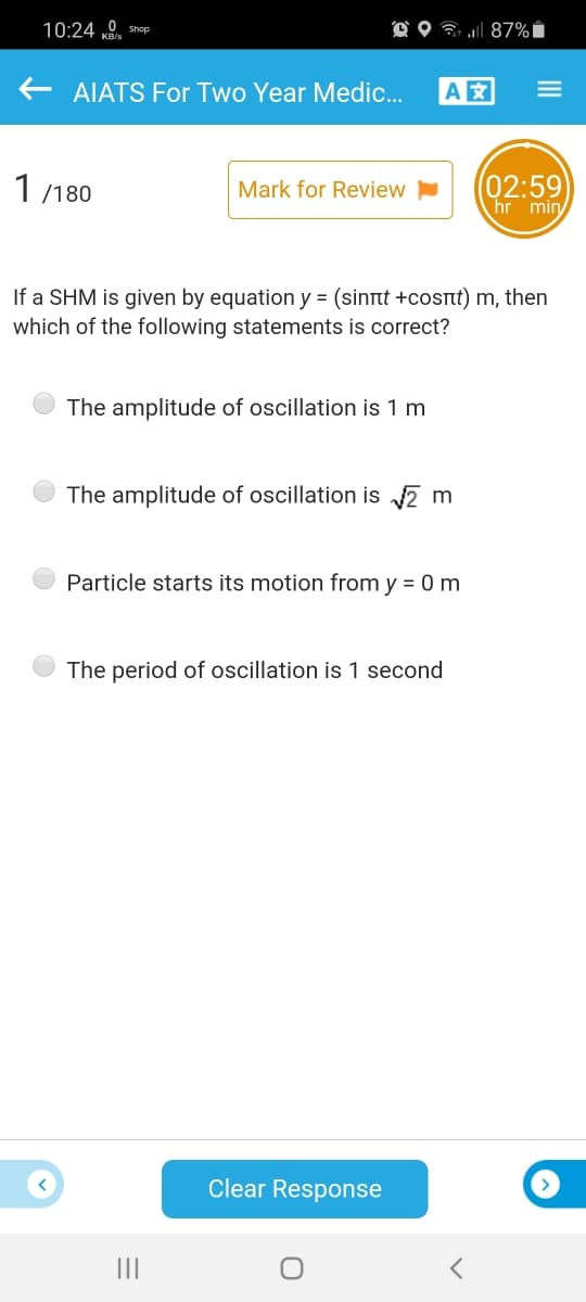 10:24 0. Shop
O O 7 l 87% i
AIATS For Two Year Medic.
A
(02:59
hr min
1 /180
Mark for Review
If a SHM is given by equation y = (sinrt +cost) m, then
which of the following statements is correct?
The amplitude of oscillation is 1 m
The amplitude of oscillation is 2 m
Particle starts its motion from y = 0 m
The period of oscillation is 1 second
Clear Response
II
III
