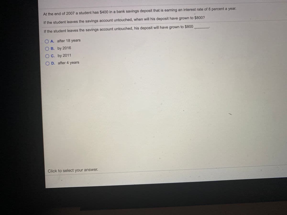 At the end of 2007 a student has $400 in a bank savings deposit that is earning an interest rate of 8 percent a year.
If the student leaves the savings account untouched, when will his deposit have grown to $800?
If the student leaves the savings account untouched, his deposit will have grown to $800
O A. after 18 years
O B. by 2016
O C. by 2011
O D. after 4 years
Click to select your answer.
