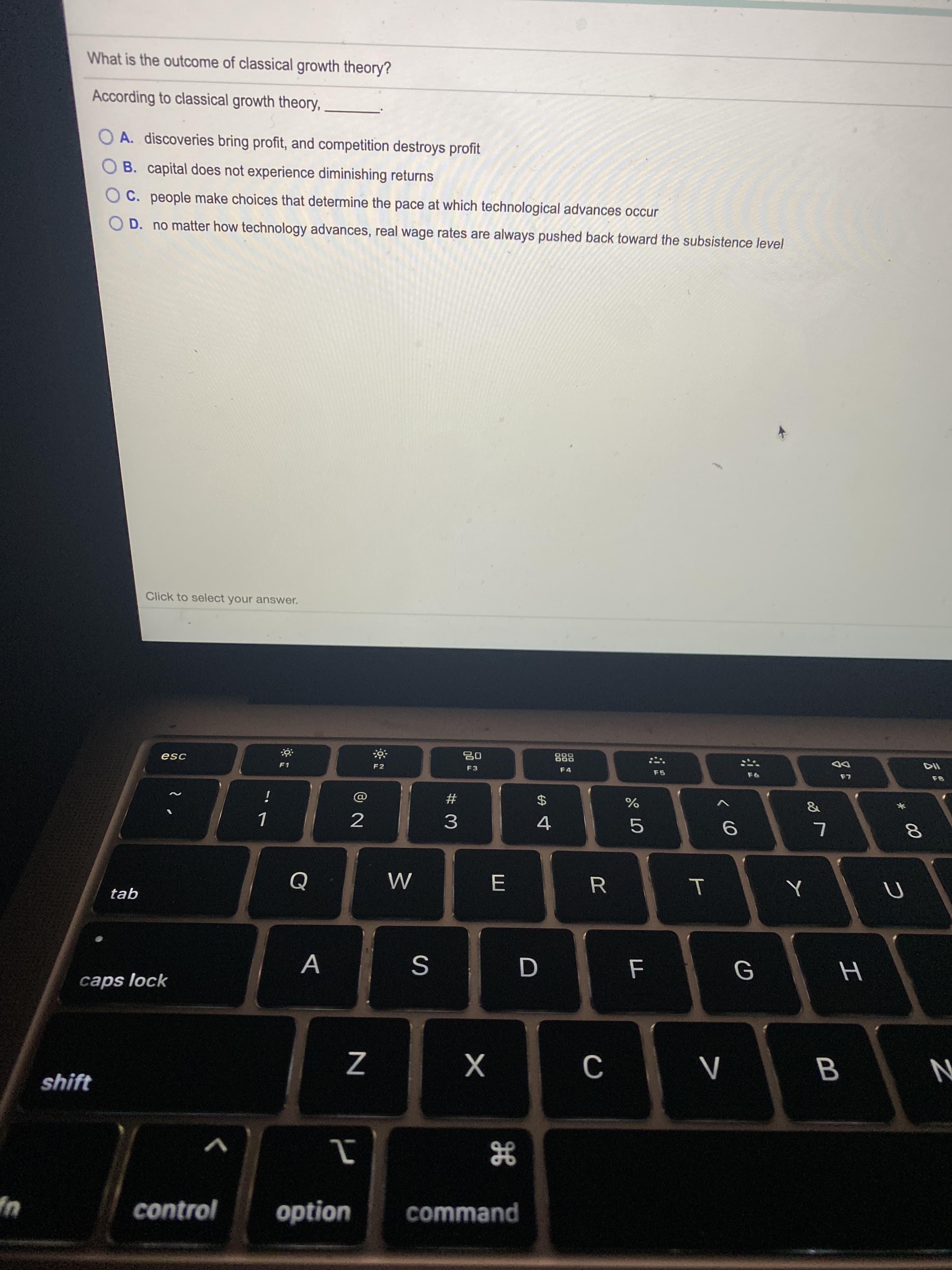 What is the outcome of classical growth theory?
According to classical growth theory,
A. discoveries bring profit, and competition destroys profit
B. capital does not experience diminishing returns
C. people make choices that determine the pace at which technological advances occur
D. no matter how technology advances, real wage rates are always pushed back toward the subsistence level
