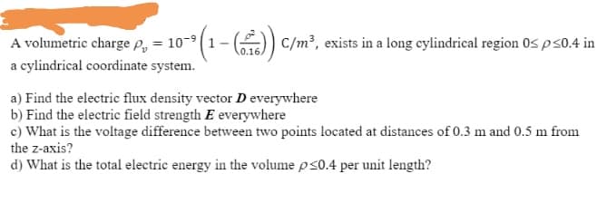 A volumetric charge P, = 10-
(1-() c/m², exists in a long cylindrical region 0s ps0.4 in
%3D
a cylindrical coordinate system.
a) Find the electric flux density vector D everywhere
b) Find the electric field strength E everywhere
c) What is the voltage difference between two points located at distances of 0.3 m and 0.5 m from
the z-axis?
d) What is the total electric energy in the volume ps0.4 per unit length?

