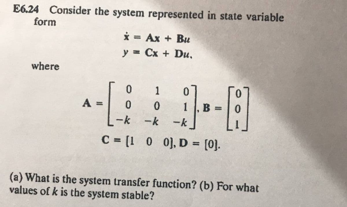 E6.24 Consider the system represented in state variable
form
x = Ax + Bu
y = Cx + Du,
where
0
1 0
0
0
B:
-k
-k
-k
C = [1 0 0], D = [0].
(a) What is the system transfer function? (b) For what
values of k is the system stable?
A =
wwwwww