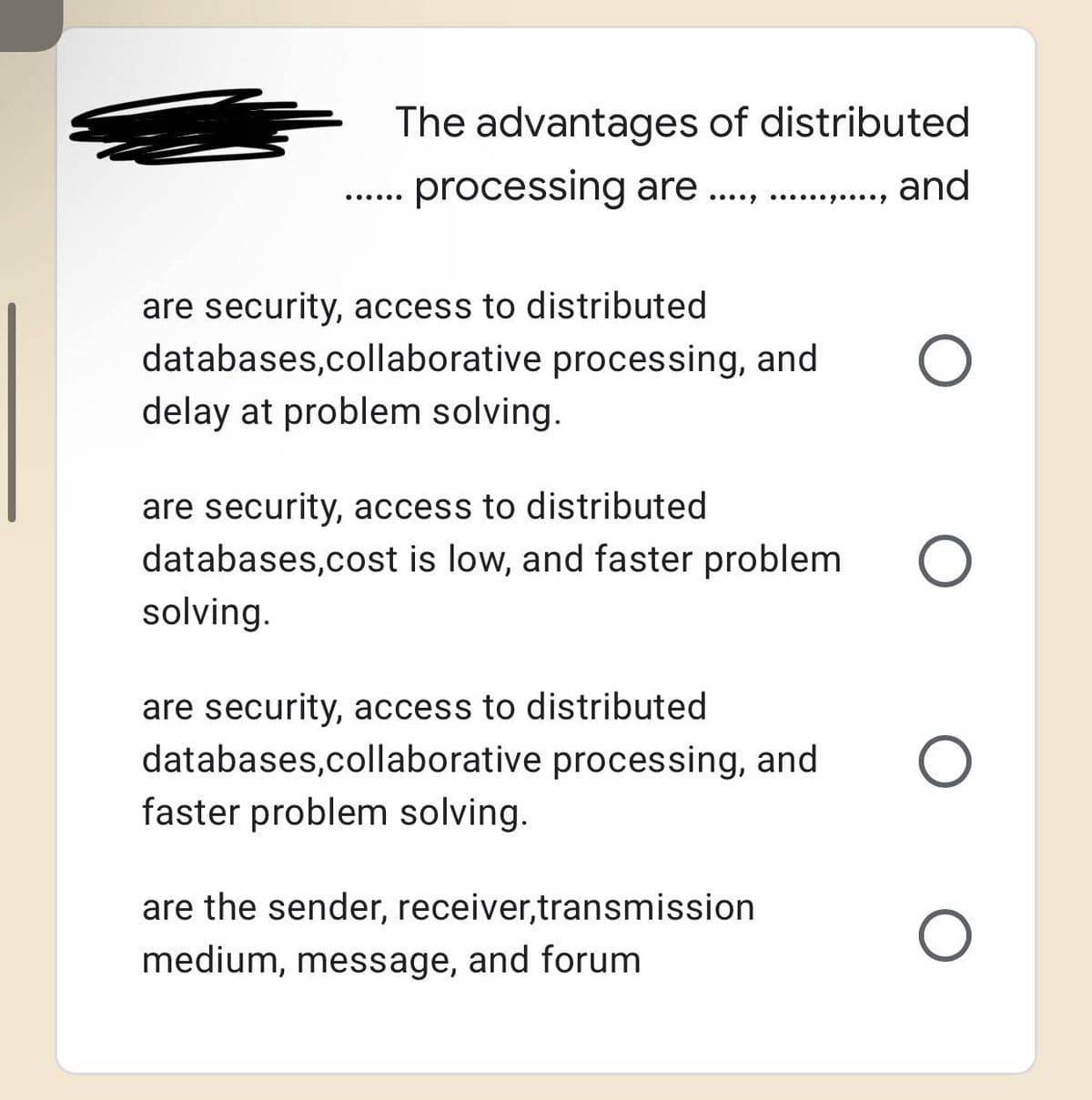 The advantages of distributed
... processing are ................ and
are security, access to distributed
databases,collaborative processing, and
delay at problem solving.
are security, access to distributed
databases,cost is low, and faster problem
solving.
O
are security, access to distributed
databases,collaborative processing, and O
faster problem solving.
are the sender, receiver,transmission
medium, message, and forum