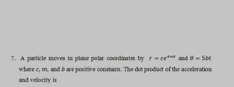 7. A particle moves in plane polar coordinates by r = ce4mt and 8 = 5bt
where c, m, and b are positive constants. The dot product of the acceleration
and velocity is
