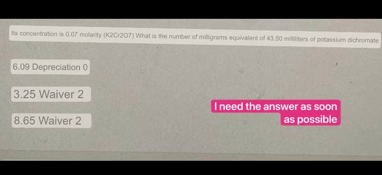 Its concentration is 0.07 molarity (K2Cr207) What is the number of milligrams equivalent of 43.50 milliliters of potassium dichromate
6.09 Depreciation 0
3.25 Waiver 2
I need the answer as soon
as possible
8.65 Waiver 2