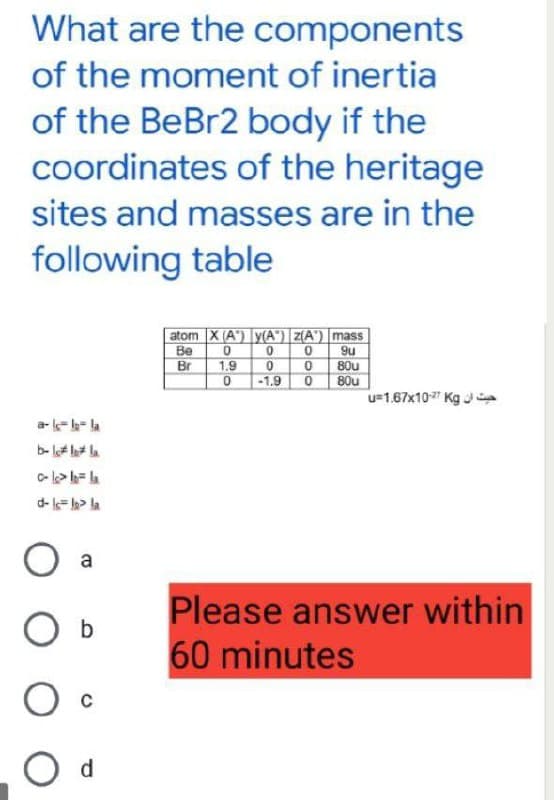 What are the components
of the moment of inertia
of the BeBr2 body if the
coordinates of the heritage
sites and masses are in the
following table
atom X (A) y(A) Z(A) mass
0
Be
0
0
9u
Br
1.9
0
0
80u
0
-1.9 080u
u=1.67x10-27 Kg
a-la-la-la
clc> b= la
d-l=lg³ la
a
Please answer within
O b
60 minutes
O c
O d