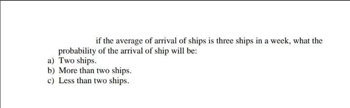 if the average of arrival of ships is three ships in a week, what the
probability of the arrival of ship will be:
a) Two ships.
b) More than two ships.
c) Less than two ships.
