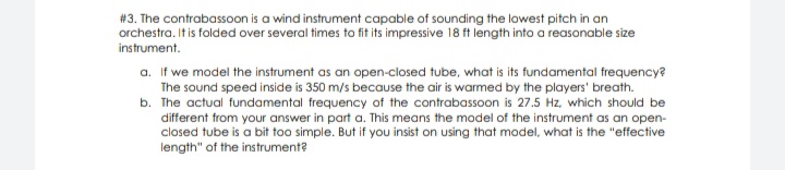 # 3. The contrabassoon is a wind instrument capable of sounding the lowest pitch in an
orchestra. It is folded over several times to fit its impressive 18 ft length into a reasonable size
instrument.
a. If we model the instrument as an open-closed tube, what is its fundamental frequency?
The sound speed inside is 350 m/s because the air is warmed by the players' breath.
b. The actual fundamental frequency of the contrabassoon is 27.5 Hz, which should be
different from your answer in part a. This means the model of the instrument as an open-
closed tube is a bit too simple. But if you insist on using that model, what is the "effective
length" of the instrument?
