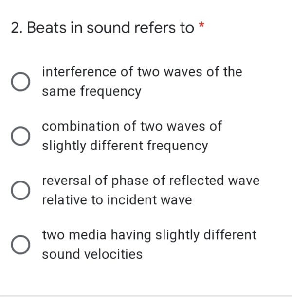 2. Beats in sound refers to *
interference of two waves of the
same frequency
combination of two waves of
slightly different frequency
reversal of phase of reflected wave
relative to incident wave
two media having slightly different
sound velocities
