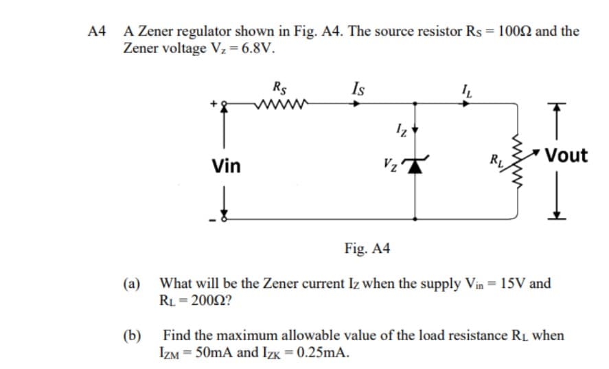A4
A Zener regulator shown in Fig. A4. The source resistor Rs = 10002 and the
Zener voltage V₂ = 6.8V.
(a)
(b)
Vin
Rs
www
Is
Iz
Vz
IL
RL
Vout
Fig. A4
What will be the Zener current Iz when the supply Vin = 15V and
RL = 20092?
Find the maximum allowable value of the load resistance R₁ when
IZM = 50mA and Izk = 0.25mA.