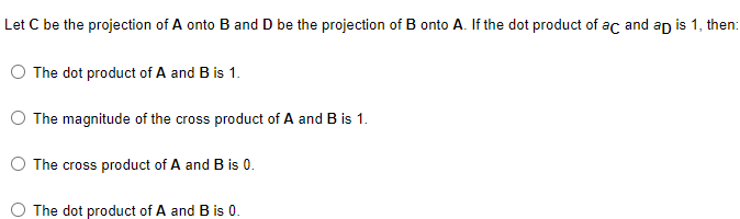 Let C be the projection of A onto B and D be the projection of B onto A. If the dot product of ac and ap is 1, then:
O The dot product of A and B is 1.
The magnitude of the cross product of A and B is 1.
The cross product of A and B is 0.
The dot product of A and B is 0.