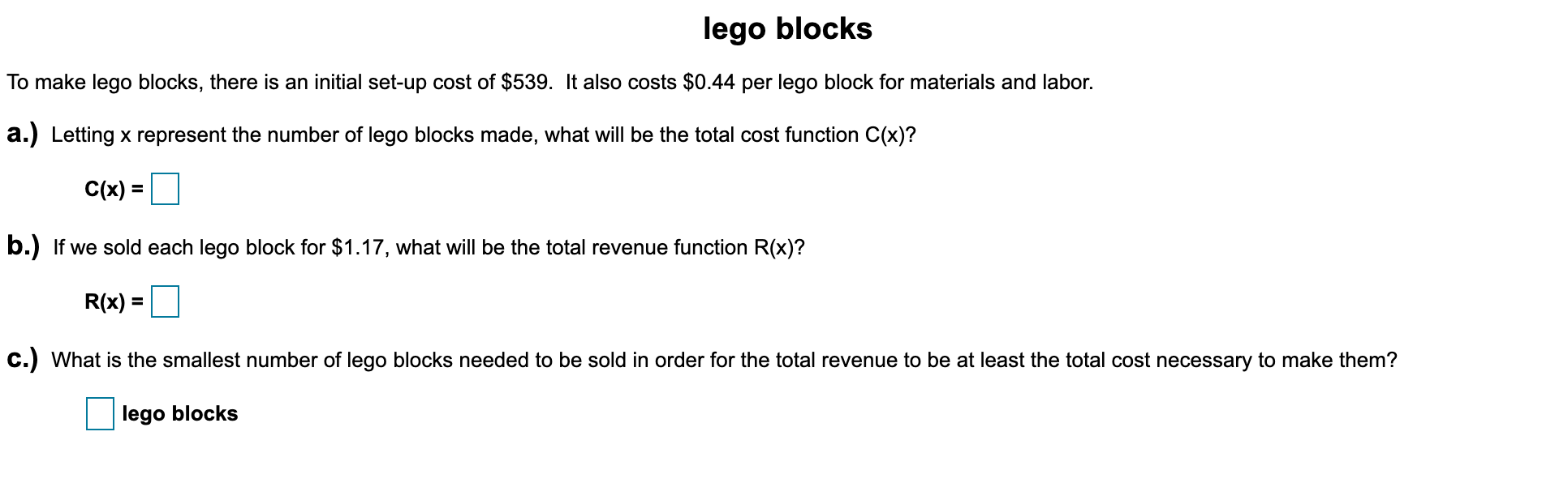 To make lego blocks, there is an initial set-up cost of $539. It also costs $0.44 per lego block for materials and labor.
a.) Letting x represent the number of lego blocks made, what will be the total cost function C(x)?
C(x) =
b.) If we sold each lego block for $1.17, what will be the total revenue function R(x)?
R(x)
%3D
c.) What is the smallest number of lego blocks needed to be sold in order for the total revenue to be at least the total cost necessary to make them?
lego blocks
