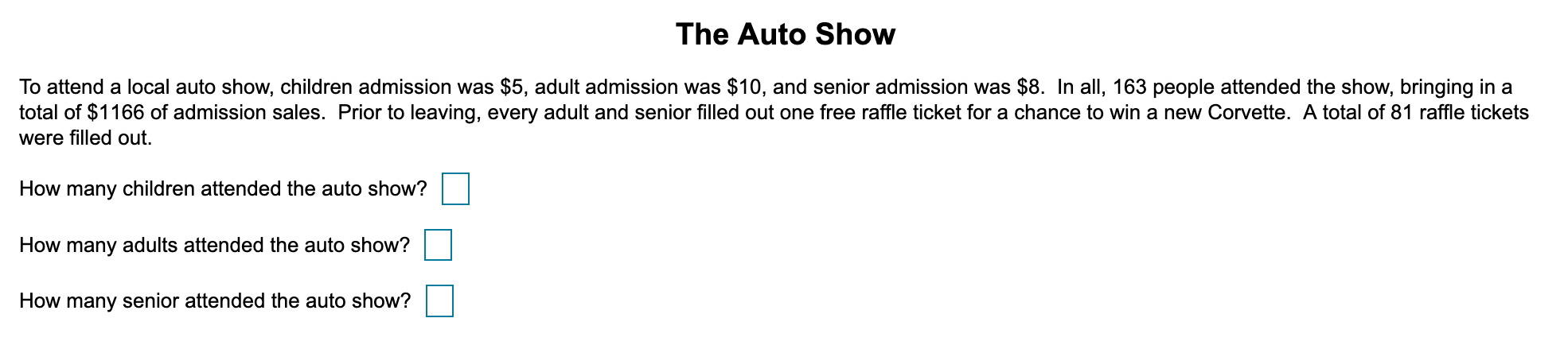 To attend a local auto show, children admission was $5, adult admission was $10, and senior admission was $8. In all, 163 people attended the show, bringing in a
total of $1166 of admission sales. Prior to leaving, every adult and senior filled out one free raffle ticket for a chance to win a new Corvette. A total of 81 raffle tickets
were filled out.
How many children attended the auto show?
How many adults attended the auto show?
How many senior attended the auto show?
