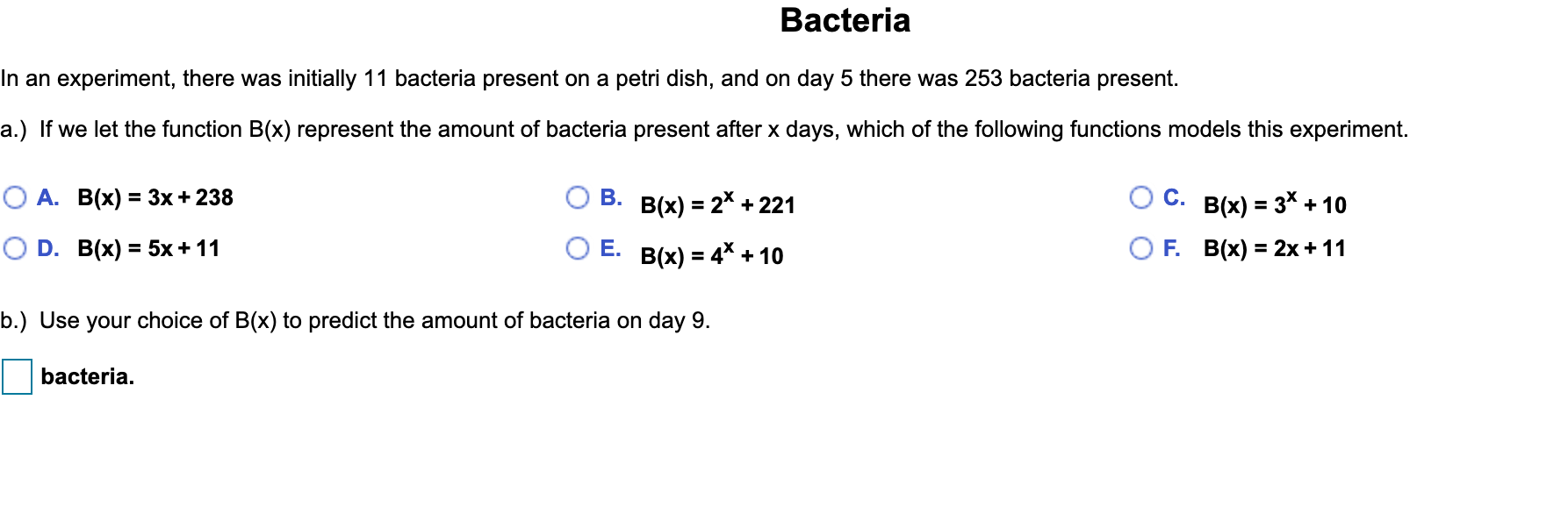 Bacteria
n an experiment, there was initially 11 bacteria present on a petri dish, and on day 5 there was 253 bacteria present.
a.) If we let the function B(x) represent the amount of bacteria present after x days, which of the following functions models this experiment.
О А. В(x) %3 3х + 238
В.
B(x) = 2* + 221
Ос.
B(x) = 3* + 10
%3D
O D. B(x) %3D5х+ 11
OE.
B(x) = 4* + 10
F. В(x) %3D 2x + 11
p.) Use your choice of B(x) to predict the amount of bacteria on day 9.
bacteria.
