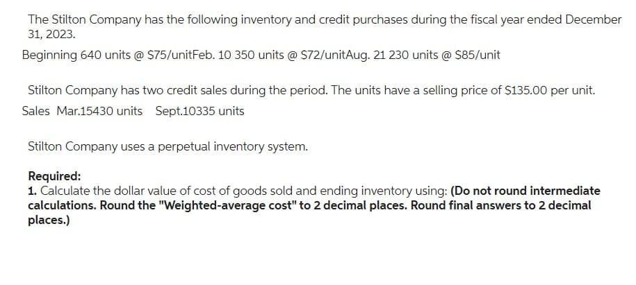 The Stilton Company has the following inventory and credit purchases during the fiscal year ended December
31, 2023.
Beginning 640 units @ $75/unitFeb. 10 350 units @ $72/unitAug. 21 230 units @ $85/unit
Stilton Company has two credit sales during the period. The units have a selling price of $135.00 per unit.
Sales Mar.15430 units Sept.10335 units
Stilton Company uses a perpetual inventory system.
Required:
1. Calculate the dollar value of cost of goods sold and ending inventory using: (Do not round intermediate
calculations. Round the "Weighted-average cost" to 2 decimal places. Round final answers to 2 decimal
places.)