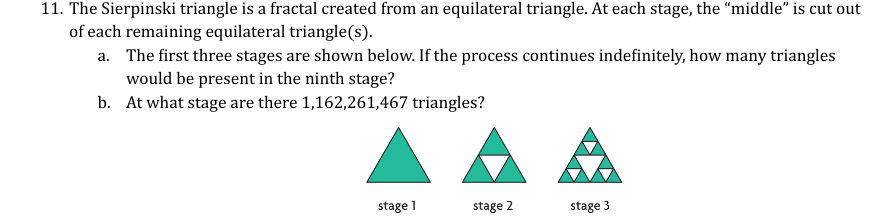 11. The Sierpinski triangle is a fractal created from an equilateral triangle. At each stage, the "middle" is cut out
of each remaining equilateral triangle(s).
a.
The first three stages are shown below. If the process continues indefinitely, how many triangles
would be present in the ninth stage?
b. At what stage are there 1,162,261,467 triangles?
stage 1
stage 2
stage 3