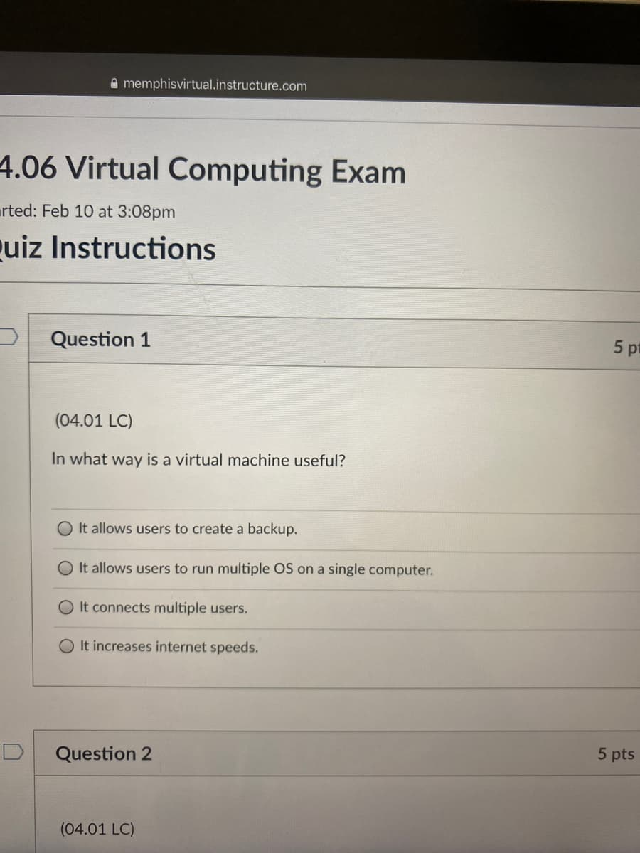 A memphisvirtual.instructure.com
4.06 Virtual Computing Exam
rted: Feb 10 at 3:08pm
uiz Instructions
Question 1
5 pt
(04.01 LC)
In what way is a virtual machine useful?
It allows users to create a backup.
O It allows users to run multiple OS on a single computer.
O It connects multiple users.
O It increases internet speeds.
Question 2
5 pts
(04.01 LC)

