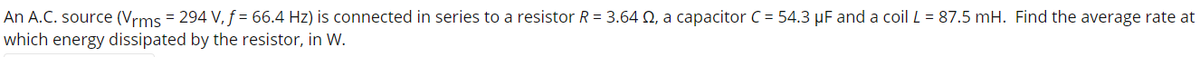 An A.C. source (Vrms = 294 V, f = 66.4 Hz) is connected in series to a resistor R = 3.64 Q, a capacitor C = 54.3 µF and a coil L = 87.5 mH. Find the average rate at
which energy dissipated by the resistor, in W.
