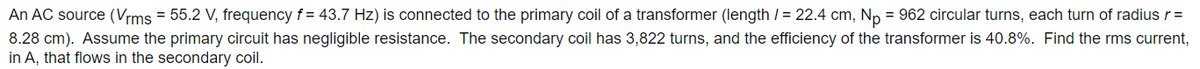 An AC source (Vrms = 55.2 V, frequency f= 43.7 Hz) is connected to the primary coil of a transformer (length / = 22.4 cm, Np = 962 circular turns, each turn of radius r =
8.28 cm). Assume the primary circuit has negligible resistance. The secondary coil has 3,822 turns, and the efficiency of the transformer is 40.8%. Find the rms current,
in A, that flows in the secondary coil.
