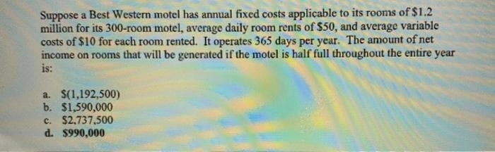 Suppose a Best Western motel has annual fixed costs applicable to its rooms of $1.2
million for its 300-room motel, average daily room rents of $50, and average variable
costs of $10 for each room rented. It operates 365 days per year. The amount of net
income on rooms that will be generated if the motel is half full throughout the entire year
is:
a. $(1,192,500)
b. $1,590,000
c. $2,737,500
d. $990,000
