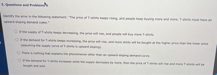 5. Questions and Problemss
Identify the error in the following statement: "The price of T-shirts keeps rising, and people keep buying more and more. T-shirts must have an
upward-sloping demand curve."
O If the supply of T-shirts keeps decreasing, the price will rise, and people will buy more T-shirts.
O If the demand for T-shirts keeps increasing, the price will rise, and more shirts will be bought at the higher price than the lower price
(assuming the supply curve of T-shirts is upward sloping).
There is nothing that explains the phenomenon other than an upward-sloping demand curve.
O If the demand for T-shirts increases while the supply decreases by more, then the price of T-shirts will rise and more T-shirts will be
bought and sold.
