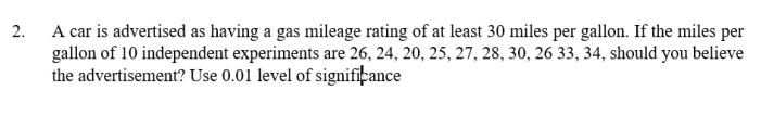 2. A car is advertised as having a gas mileage rating of at least 30 miles per gallon. If the miles per
gallon of 10 independent experiments are 26, 24, 20, 25, 27, 28, 30, 26 33, 34, should you believe
the advertisement? Use 0.01 level of significance
