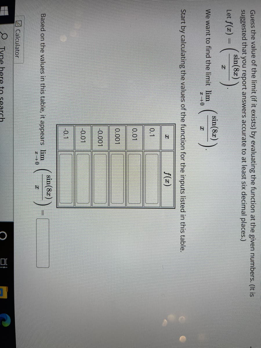 Guess the value of the limit (if it exists) by evaluating the function at the given numbers. (It is
suggested that you report answers accurate to at least six decimal places.)
sin(8x)
Let f(x) =
sin(8x)
We want to find the limit lim
Start by calculating the values of the function for the inputs listed in this table.
f(x)
0.1
0.01
0.001
-0.001
-0.01
-0.1
sin(8x)
Based on the values in this table, it appears lim
ZCalculator
O Type here to
